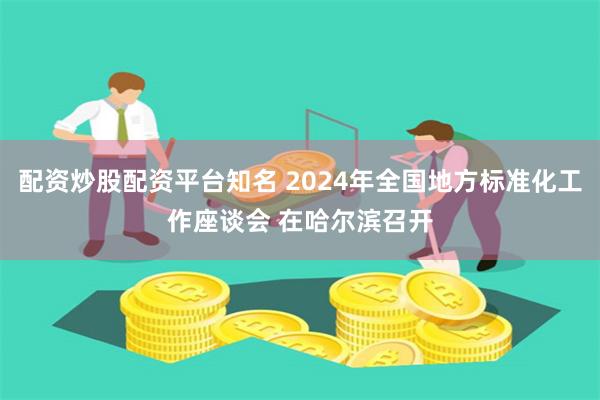 配资炒股配资平台知名 2024年全国地方标准化工作座谈会 在哈尔滨召开