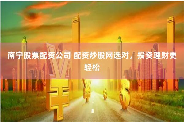 南宁股票配资公司 配资炒股网选对，投资理财更轻松