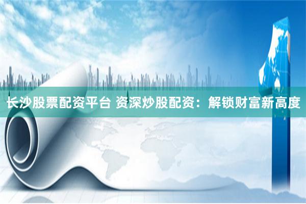 长沙股票配资平台 资深炒股配资：解锁财富新高度