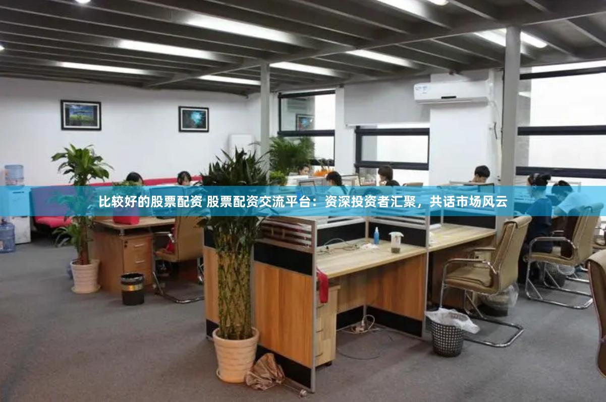 比较好的股票配资 股票配资交流平台：资深投资者汇聚，共话市场风云