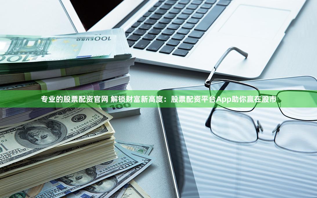 专业的股票配资官网 解锁财富新高度：股票配资平台App助你赢在股市