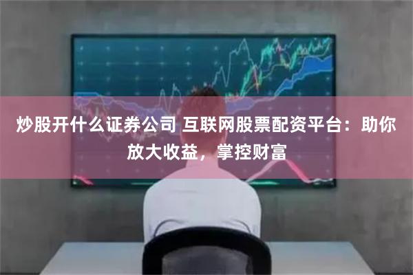 炒股开什么证券公司 互联网股票配资平台：助你放大收益，掌控财富