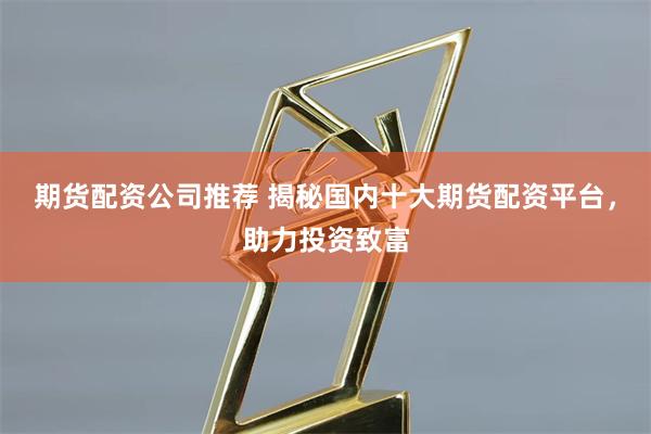 期货配资公司推荐 揭秘国内十大期货配资平台，助力投资致富