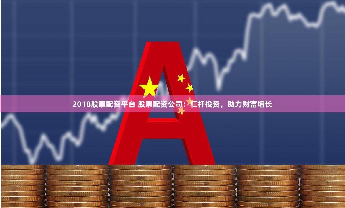 2018股票配资平台 股票配资公司：杠杆投资，助力财富增长