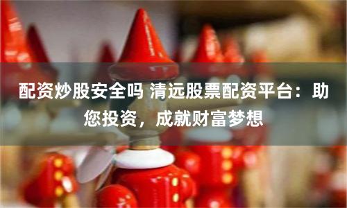配资炒股安全吗 清远股票配资平台：助您投资，成就财富梦想