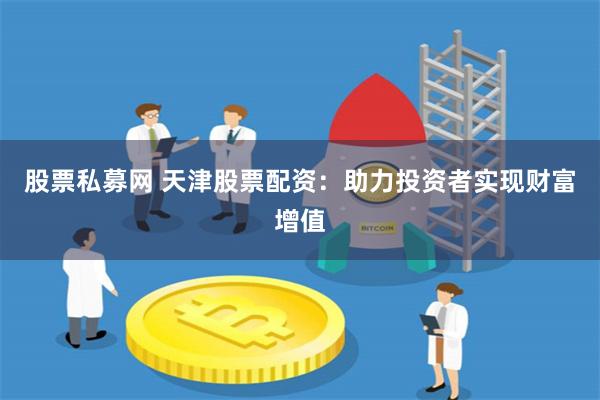 股票私募网 天津股票配资：助力投资者实现财富增值