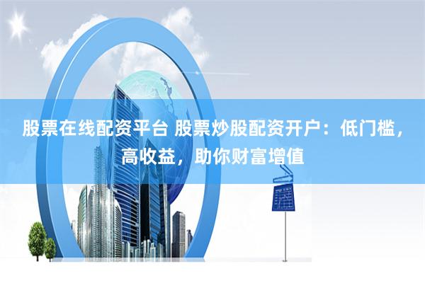 股票在线配资平台 股票炒股配资开户：低门槛，高收益，助你财富增值