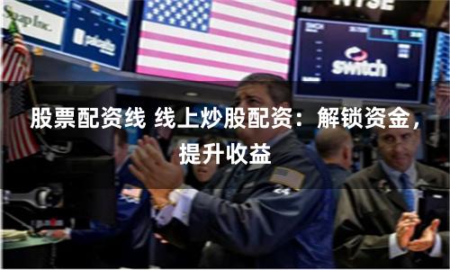 股票配资线 线上炒股配资：解锁资金，提升收益