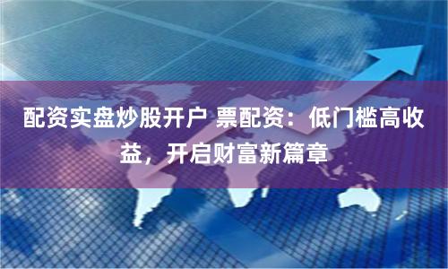 配资实盘炒股开户 票配资：低门槛高收益，开启财富新篇章