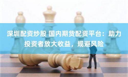 深圳配资炒股 国内期货配资平台：助力投资者放大收益，规避风险