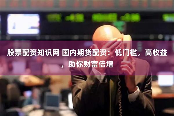 股票配资知识网 国内期货配资：低门槛，高收益，助你财富倍增