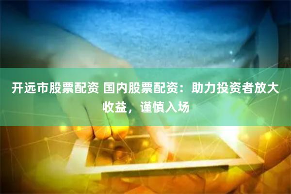 开远市股票配资 国内股票配资：助力投资者放大收益，谨慎入场