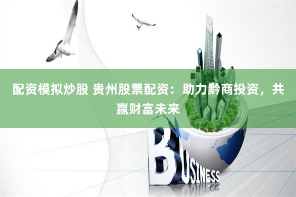 配资模拟炒股 贵州股票配资：助力黔商投资，共赢财富未来