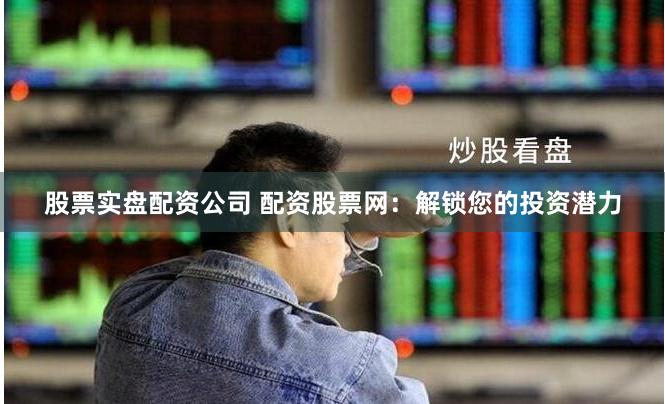 股票实盘配资公司 配资股票网：解锁您的投资潜力