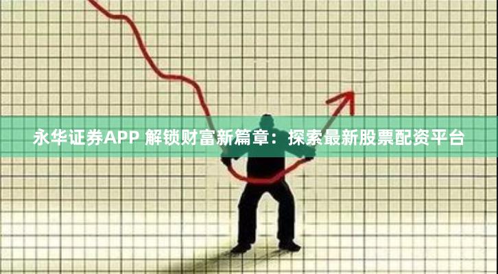 永华证券APP 解锁财富新篇章：探索最新股票配资平台