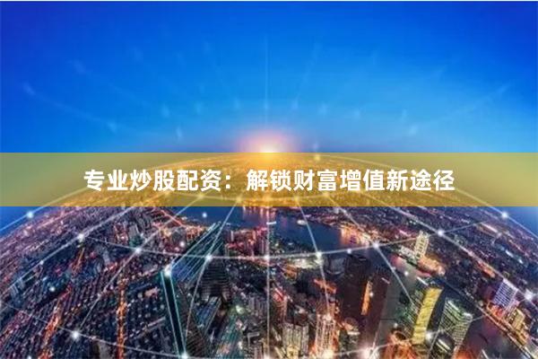专业炒股配资：解锁财富增值新途径