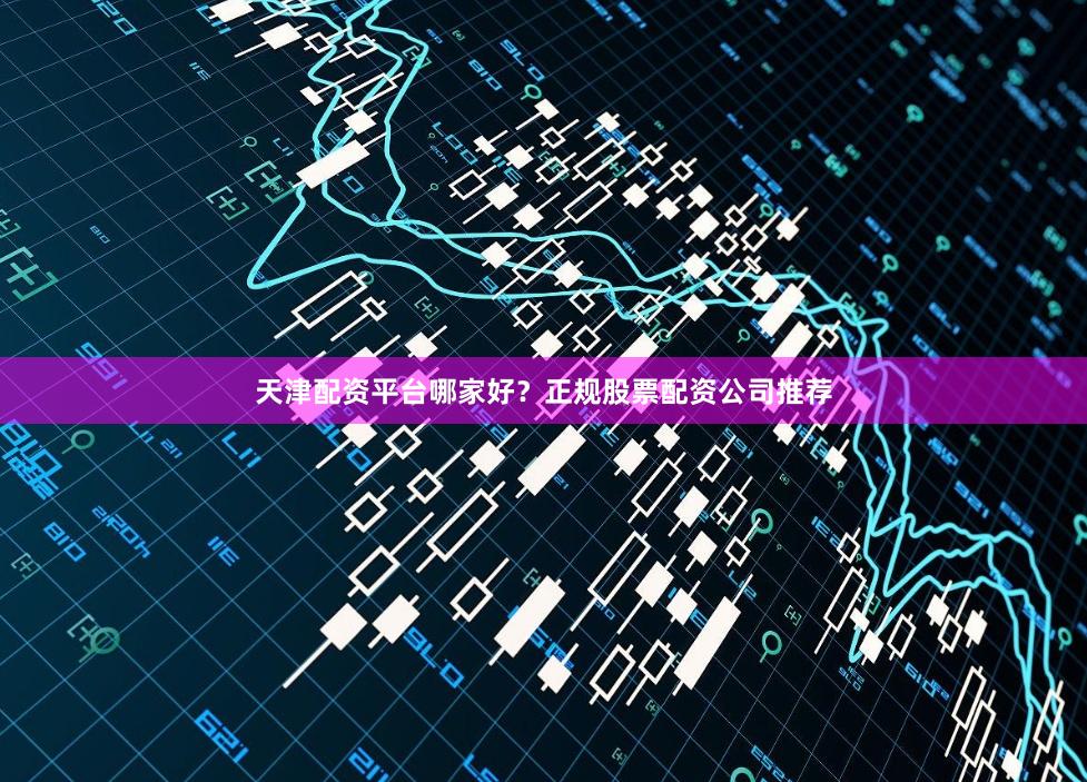 天津配资平台哪家好？正规股票配资公司推荐