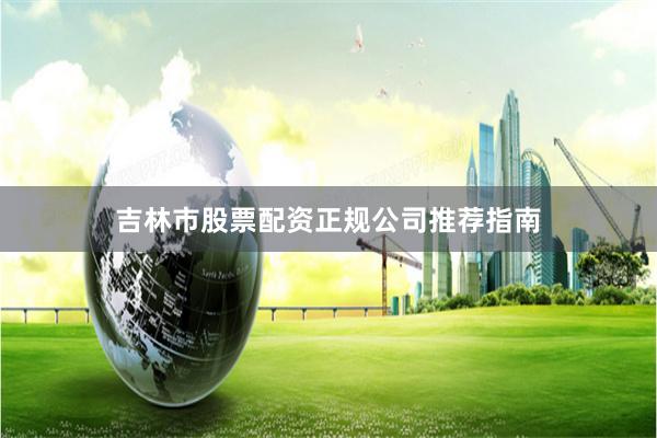 吉林市股票配资正规公司推荐指南