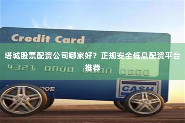 塔城股票配资公司哪家好？正规安全低息配资平台推荐